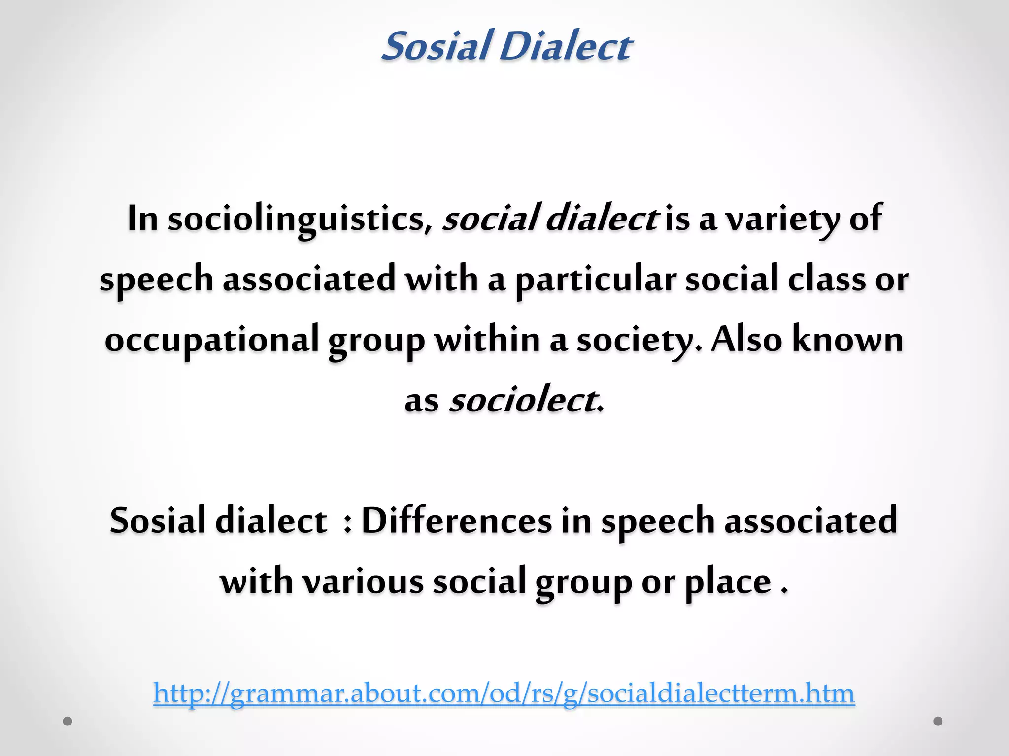 SosialDialect
In sociolinguistics,socialdialectis a variety of
speechassociatedwith a particularsocialclassor
occupationalgroup within a society.Also known
as sociolect.
Sosialdialect : Differencesin speechassociated
with various socialgroupor place.
http://grammar.about.com/od/rs/g/socialdialectterm.htm
 