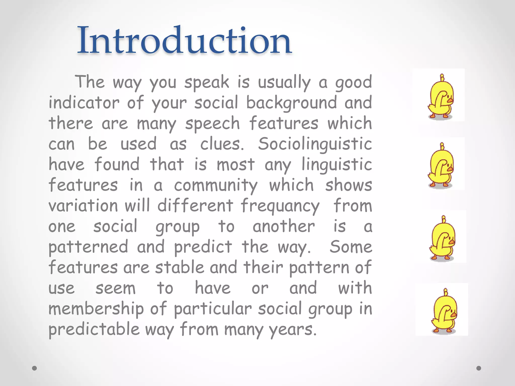 Introduction
The way you speak is usually a good
indicator of your social background and
there are many speech features which
can be used as clues. Sociolinguistic
have found that is most any linguistic
features in a community which shows
variation will different frequancy from
one social group to another is a
patterned and predict the way. Some
features are stable and their pattern of
use seem to have or and with
membership of particular social group in
predictable way from many years.
 
