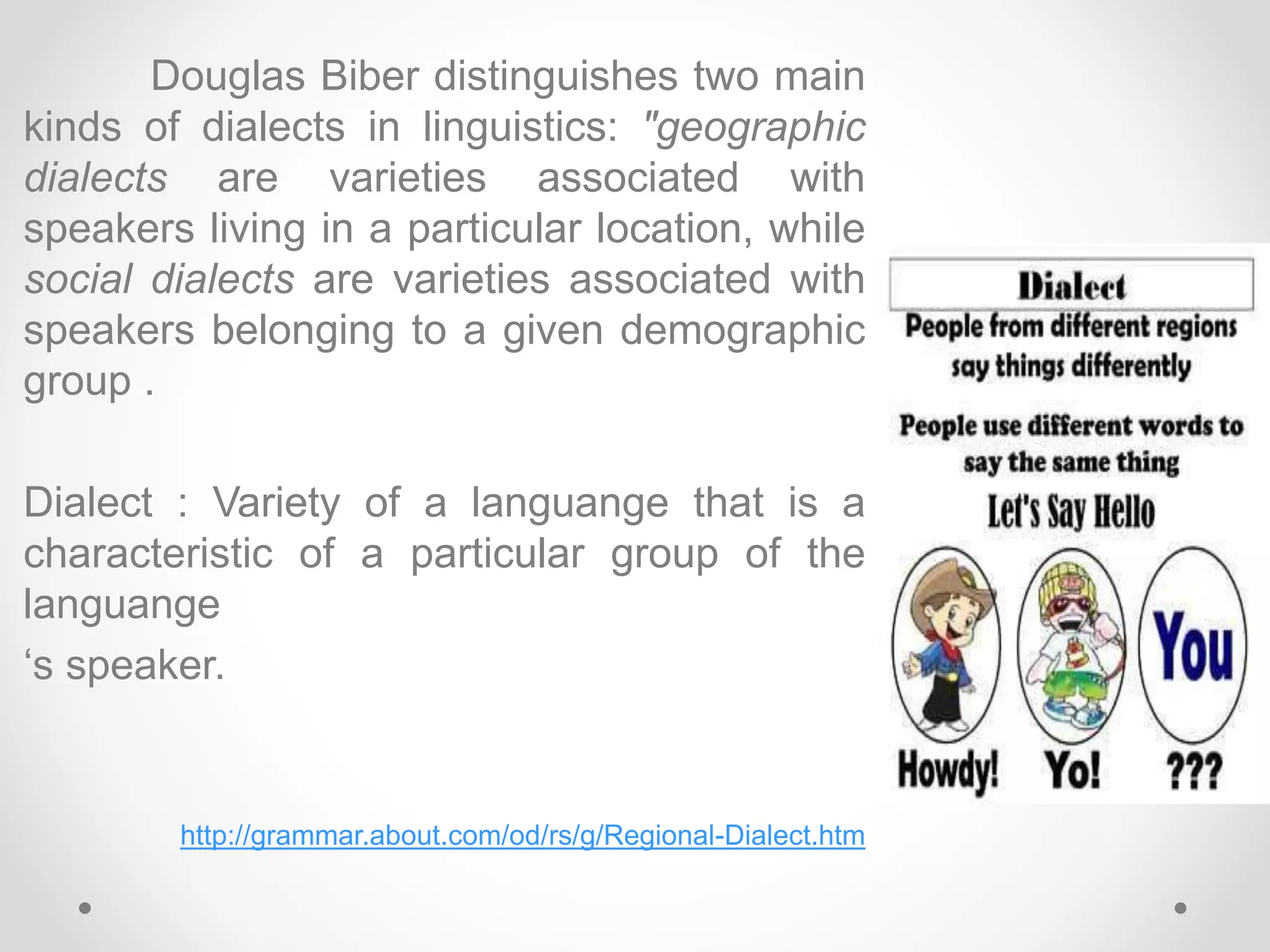 Douglas Biber distinguishes two main
kinds of dialects in linguistics: "geographic
dialects are varieties associated with
speakers living in a particular location, while
social dialects are varieties associated with
speakers belonging to a given demographic
group .
Dialect : Variety of a languange that is a
characteristic of a particular group of the
languange
‘s speaker.
http://grammar.about.com/od/rs/g/Regional-Dialect.htm
 