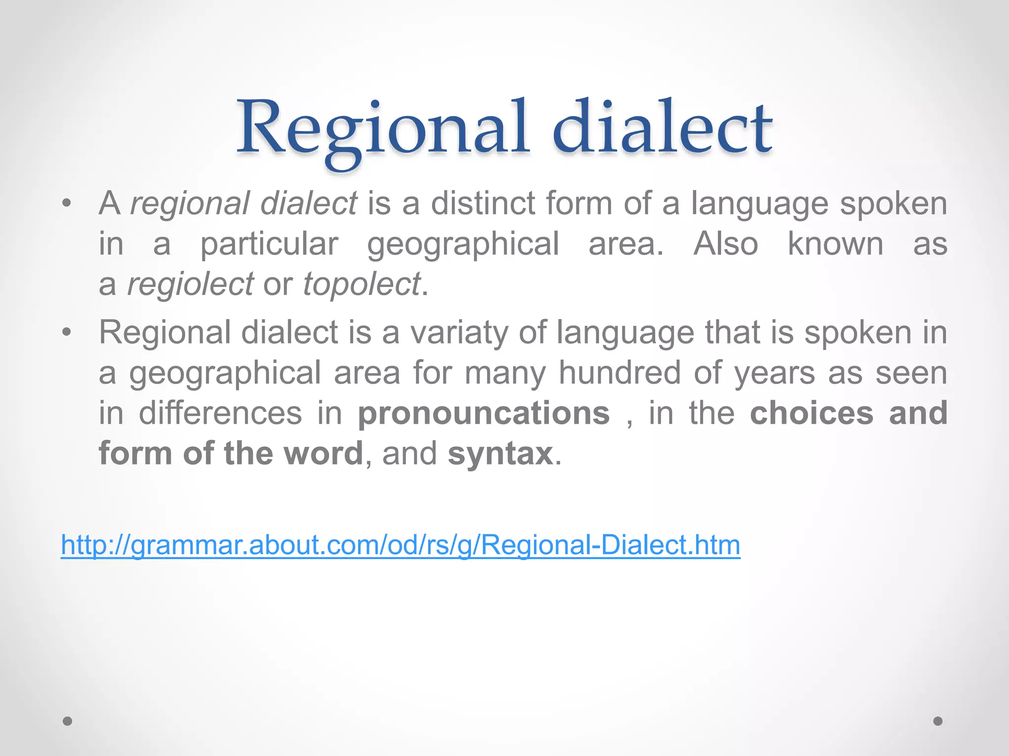 Regional dialect
• A regional dialect is a distinct form of a language spoken
in a particular geographical area. Also known as
a regiolect or topolect.
• Regional dialect is a variaty of language that is spoken in
a geographical area for many hundred of years as seen
in differences in pronouncations , in the choices and
form of the word, and syntax.
http://grammar.about.com/od/rs/g/Regional-Dialect.htm
 