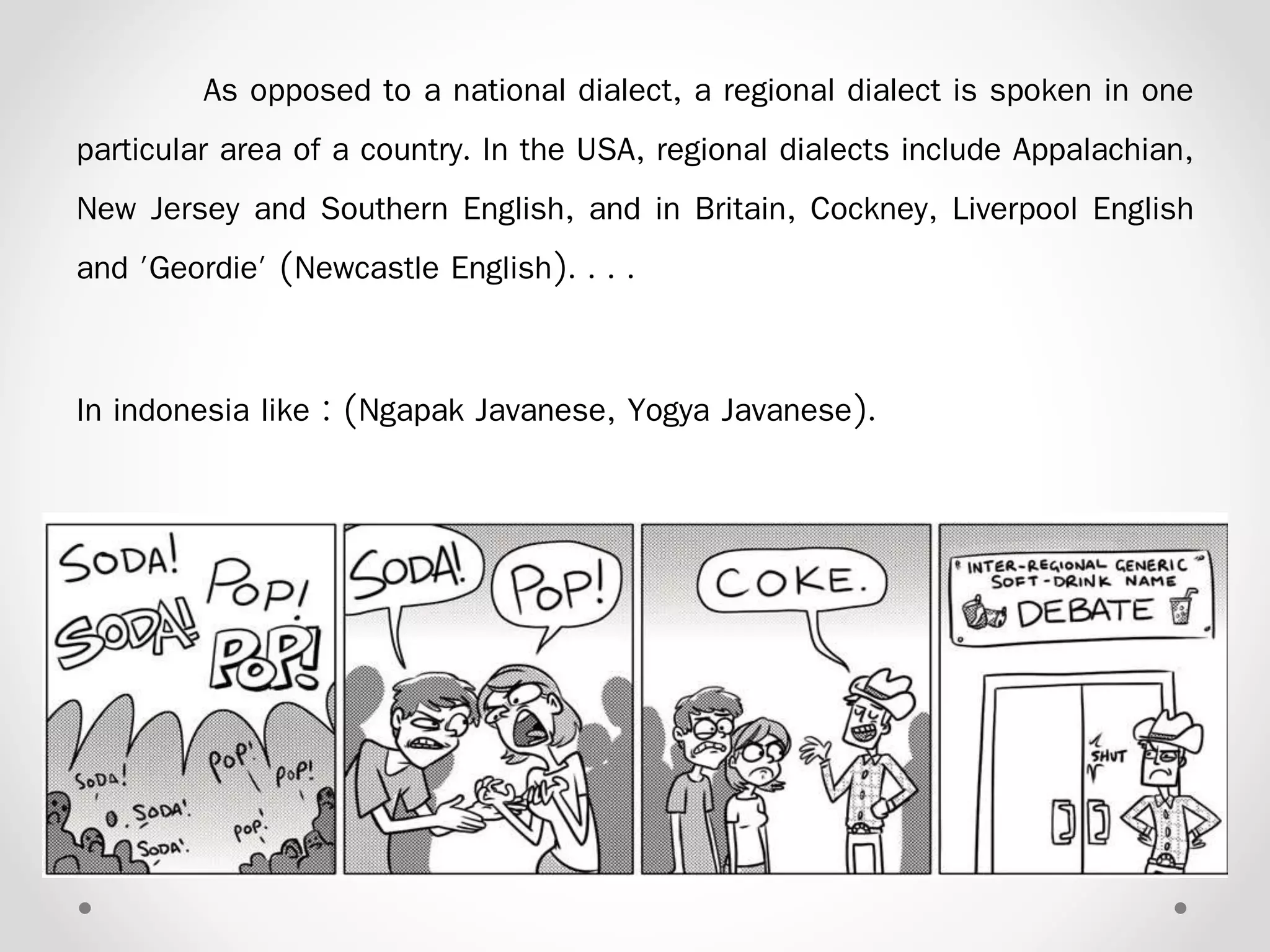 As opposed to a national dialect, a regional dialect is spoken in one
particular area of a country. In the USA, regional dialects include Appalachian,
New Jersey and Southern English, and in Britain, Cockney, Liverpool English
and 'Geordie' (Newcastle English). . . .
In indonesia like : (Ngapak Javanese, Yogya Javanese).
 