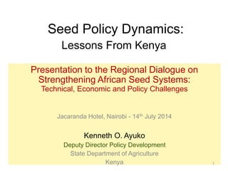 Seed Policy Dynamics:
Lessons From Kenya
Presentation to the Regional Dialogue on
Strengthening African Seed Systems:
Technical, Economic and Policy Challenges
Jacaranda Hotel, Nairobi - 14th July 2014
Kenneth O. Ayuko
Deputy Director Policy Development
State Department of Agriculture
Kenya 1
 