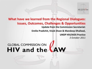 What have we learned from the Regional Dialogues:
     Issues, Outcomes, Challenges & Opportunities
                        Update from the Commission Secretariat:
              Emilie Pradichit, Vivek Divan & Mandeep Dhaliwal,
                                          UNDP HIV/AIDS Practice
                                                 3 October 2011
 