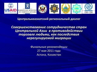 Центральноазиатский региональный диалог Совершенствование сотрудничества стран Центральной Азии  в противодействии торговле людьми, как последствия нерегулируемой миграции Финальные рекомендации 27 мая 2011 года Астана, Казахстан 