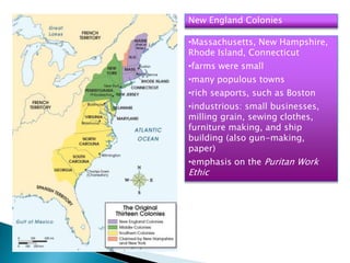 New England Colonies
•Massachusetts, New Hampshire,
Rhode Island, Connecticut
•farms were small
•many populous towns
•rich seaports, such as Boston
•industrious: small businesses,
milling grain, sewing clothes,
furniture making, and ship
building (also gun-making,
paper)
•emphasis on the Puritan Work
Ethic