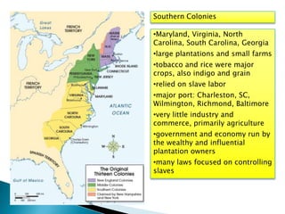 Southern Colonies
•Maryland, Virginia, North
Carolina, South Carolina, Georgia
•large plantations and small farms
•tobacco and rice were major
crops, also indigo and grain
•relied on slave labor
•major port: Charleston, SC,
Wilmington, Richmond, Baltimore
•very little industry and
commerce, primarily agriculture
•government and economy run by
the wealthy and influential
plantation owners
•many laws focused on controlling
slaves