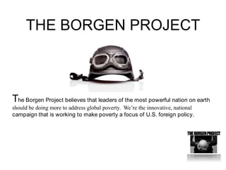 THE BORGEN PROJECT The Borgen Project believes that leaders of the most powerful nation on earth should be doing more to address global poverty.  We’re the innovative, national campaign that is working to make poverty a focus of U.S. foreign policy.  