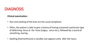 DIAGNOSIS
Clinical examination:
• Pain and swelling of the knee are the usual complaints.
• Often, the patient is able to give a history of having sustained a particular type
of deforming force at the knee (valgus, varus etc.), followed by a sound of
something tearing.
• Swelling (haemarthrosis) is variable, but appears early after the injury
 