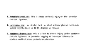 1. Anterior drawer test: This is a test to detect injury to the anterior
cruciate ligament.
2. Lachmann test. A similar test in which anterior glide of the tibia is
judged with the knee in 10-15 degrees of flexion.
3. Posterior drawer test: This is a test to detect injury to the posterior
cruciate ligament. A posterior sagging of the upper tibia may be
obvious, and indicates a posterior cruciate tear.
 