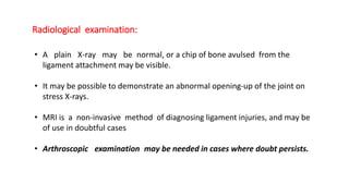 Radiological examination:
• A plain X-ray may be normal, or a chip of bone avulsed from the
ligament attachment may be visible.
• It may be possible to demonstrate an abnormal opening-up of the joint on
stress X-rays.
• MRI is a non-invasive method of diagnosing ligament injuries, and may be
of use in doubtful cases
• Arthroscopic examination may be needed in cases where doubt persists.
 