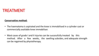 TREATMENT
Conservative method:
• The haematoma is aspirated and the knee is immobilised in a cylinder cast or
commercially available knee immobiliser.
• Most cases of grade I and II injuries can be successfully treated by this
method. After a few weeks, the swelling subsides, and adequate strength
can be regained by physiotherapy.
 