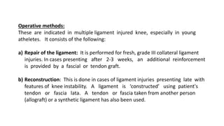 Operative methods:
These are indicated in multiple ligament injured knee, especially in young
atheletes. It consists of the following:
a) Repair of the ligament: It is performed for fresh, grade III collateral ligament
injuries. In cases presenting after 2-3 weeks, an additional reinforcement
is provided by a fascial or tendon graft.
b) Reconstruction: This is done in cases of ligament injuries presenting late with
features of knee instability. A ligament is ‘constructed’ using patient's
tendon or fascia lata. A tendon or fascia taken from another person
(allograft) or a synthetic ligament has also been used.
 