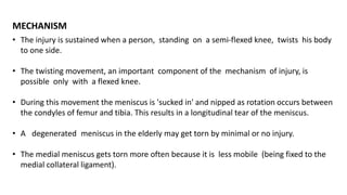 • The injury is sustained when a person, standing on a semi-flexed knee, twists his body
to one side.
• The twisting movement, an important component of the mechanism of injury, is
possible only with a flexed knee.
• During this movement the meniscus is 'sucked in' and nipped as rotation occurs between
the condyles of femur and tibia. This results in a longitudinal tear of the meniscus.
• A degenerated meniscus in the elderly may get torn by minimal or no injury.
• The medial meniscus gets torn more often because it is less mobile (being fixed to the
medial collateral ligament).
MECHANISM
 
