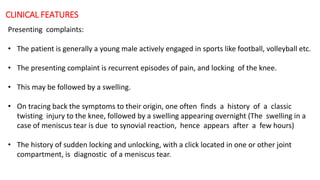 CLINICAL FEATURES
Presenting complaints:
• The patient is generally a young male actively engaged in sports like football, volleyball etc.
• The presenting complaint is recurrent episodes of pain, and locking of the knee.
• This may be followed by a swelling.
• On tracing back the symptoms to their origin, one often finds a history of a classic
twisting injury to the knee, followed by a swelling appearing overnight (The swelling in a
case of meniscus tear is due to synovial reaction, hence appears after a few hours)
• The history of sudden locking and unlocking, with a click located in one or other joint
compartment, is diagnostic of a meniscus tear.
 