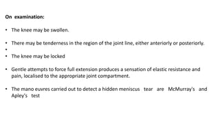 On examination:
• The knee may be swollen.
• There may be tenderness in the region of the joint line, either anteriorly or posteriorly.
•
• The knee may be locked
• Gentle attempts to force full extension produces a sensation of elastic resistance and
pain, localised to the appropriate joint compartment.
• The mano euvres carried out to detect a hidden meniscus tear are McMurray's and
Apley's test
 