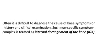 Often it is difficult to diagnose the cause of knee symptoms on
history and clinical examination. Such non-specific symptom-
complex is termed as internal derangement of the knee (IDK).
 