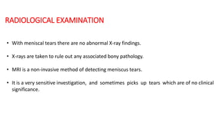 RADIOLOGICAL EXAMINATION
• With meniscal tears there are no abnormal X-ray findings.
• X-rays are taken to rule out any associated bony pathology.
• MRI is a non-invasive method of detecting meniscus tears.
• It is a very sensitive investigation, and sometimes picks up tears which are of no clinical
significance.
 