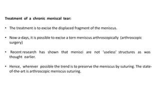 Treatment of a chronic meniscal tear:
• The treatment is to excise the displaced fragment of the meniscus.
• Now-a-days, it is possible to excise a torn meniscus arthroscopically (arthroscopic
surgery)
• Recent research has shown that menisci are not ‘useless’ structures as was
thought earlier.
• Hence, wherever possible the trend is to preserve the meniscus by suturing. The state-
of-the-art is arthroscopic meniscus suturing.
 