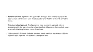 • Posterior cruciate ligament: This ligament is damaged if the anterior aspect of the
tibia is struck with the knee semi-flexed so as to force the tibia backwards on to the
femur.
• Anterior cruciate ligament: This ligament is most commonly ruptured, often in
association with the tears of medial or lateral collateral ligaments. Commonly, it occurs
as a result of twisting force on a semi-flexed knee.
• Often the injury to medial collateral ligament, medial meniscus and anterior cruciate
ligament occur together. This is called O'Donoghue triad.
 