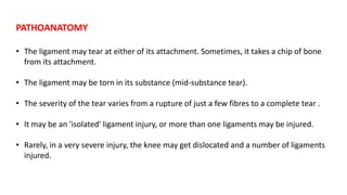 • The ligament may tear at either of its attachment. Sometimes, it takes a chip of bone
from its attachment.
• The ligament may be torn in its substance (mid-substance tear).
• The severity of the tear varies from a rupture of just a few fibres to a complete tear .
• It may be an 'isolated' ligament injury, or more than one ligaments may be injured.
• Rarely, in a very severe injury, the knee may get dislocated and a number of ligaments
injured.
PATHOANATOMY
 