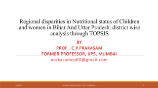 Regional disparities in Nutritional status of Children
and women in Bihar And Uttar Pradesh: district wise
analysis through TOPSIS
BY
PROF . C.P.PRAKASAM
FORMER PROFESSOR, IIPS, MUMBAI
prakasamcp60@gmail.com
3/19/2023 REGIONAL DISPARITIES-TOPSIS PROF.C.P.PRAKASAM 1
 