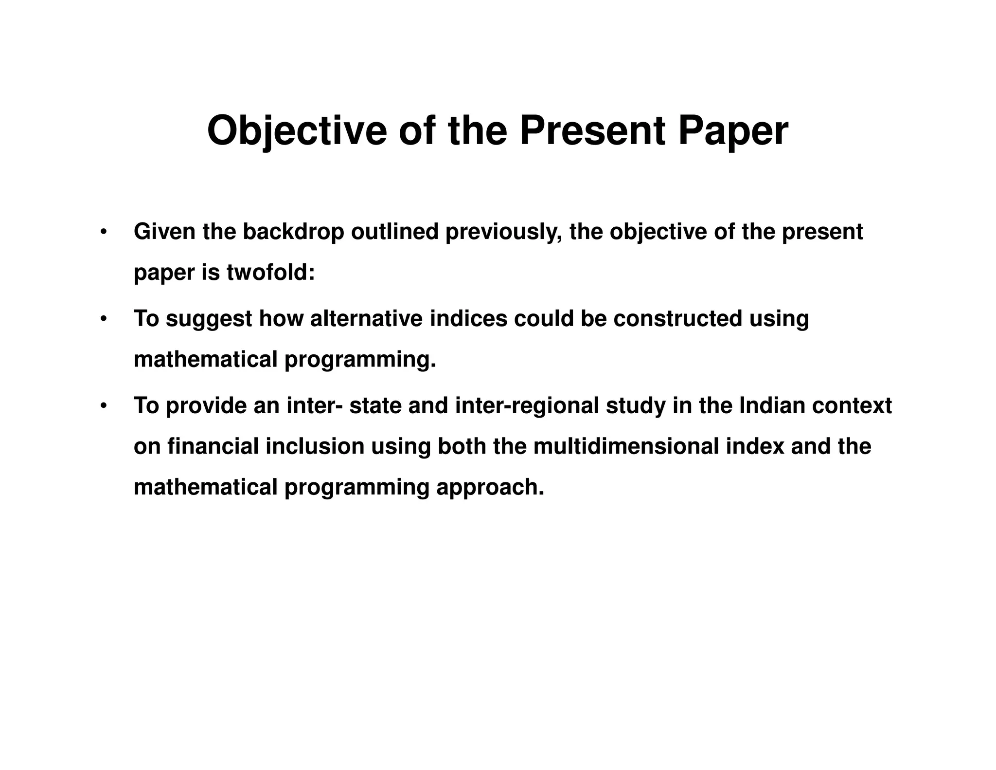 Objective of the Present Paper
• Given the backdrop outlined previously, the objective of the present
paper is twofold:
• To suggest how alternative indices could be constructed using
mathematical programming.
• To provide an inter- state and inter-regional study in the Indian context
on financial inclusion using both the multidimensional index and the
mathematical programming approach.
 