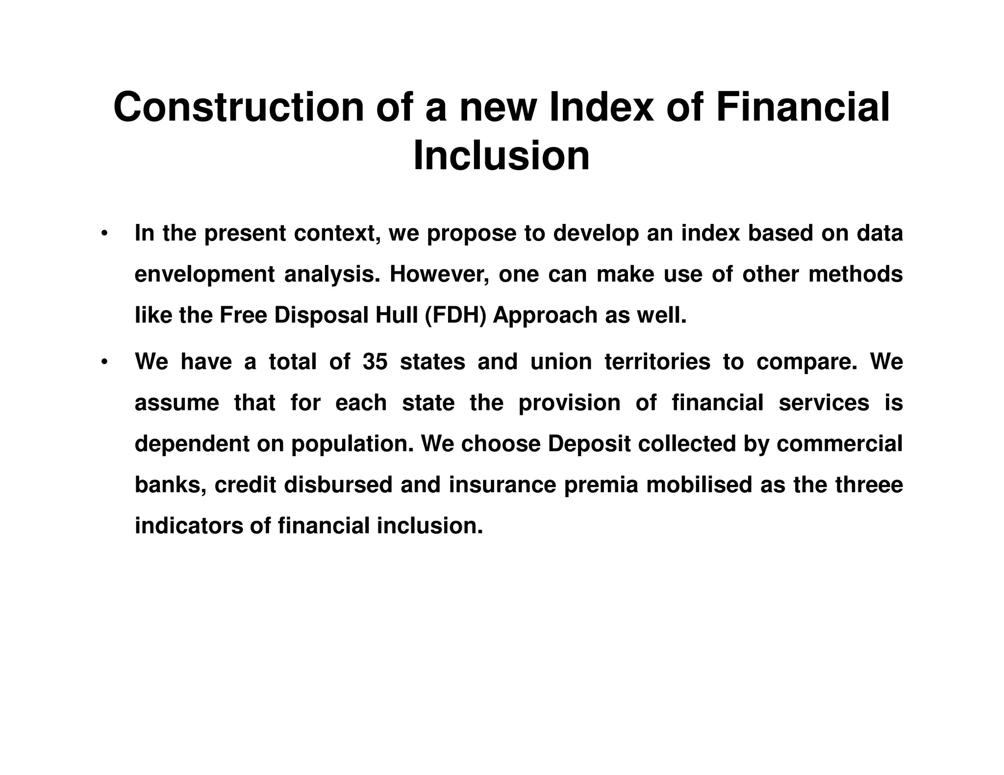 Construction of a new Index of Financial
Inclusion
• In the present context, we propose to develop an index based on data
envelopment analysis. However, one can make use of other methods
like the Free Disposal Hull (FDH) Approach as well.
• We have a total of 35 states and union territories to compare. We
assume that for each state the provision of financial services is
dependent on population. We choose Deposit collected by commercial
banks, credit disbursed and insurance premia mobilised as the threee
indicators of financial inclusion.
 