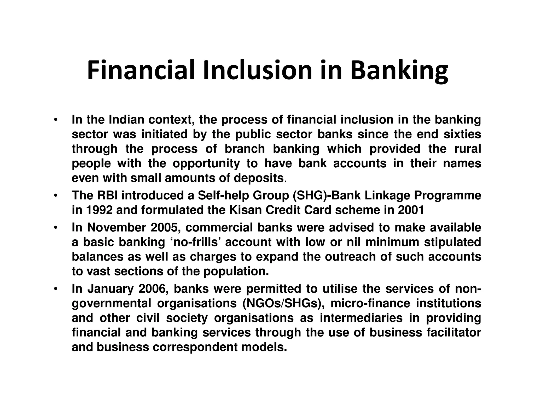 Financial Inclusion in Banking
• In the Indian context, the process of financial inclusion in the banking
sector was initiated by the public sector banks since the end sixties
through the process of branch banking which provided the rural
people with the opportunity to have bank accounts in their names
even with small amounts of deposits.
• The RBI introduced a Self-help Group (SHG)-Bank Linkage Programme
in 1992 and formulated the Kisan Credit Card scheme in 2001in 1992 and formulated the Kisan Credit Card scheme in 2001
• In November 2005, commercial banks were advised to make available
a basic banking ‘no-frills’ account with low or nil minimum stipulated
balances as well as charges to expand the outreach of such accounts
to vast sections of the population.
• In January 2006, banks were permitted to utilise the services of non-
governmental organisations (NGOs/SHGs), micro-finance institutions
and other civil society organisations as intermediaries in providing
financial and banking services through the use of business facilitator
and business correspondent models.
 