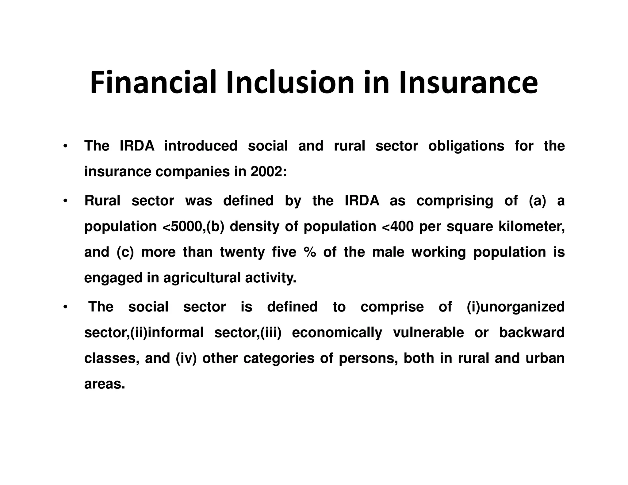 Financial Inclusion in Insurance
• The IRDA introduced social and rural sector obligations for the
insurance companies in 2002:
• Rural sector was defined by the IRDA as comprising of (a) a
population <5000,(b) density of population <400 per square kilometer,
and (c) more than twenty five % of the male working population is
engaged in agricultural activity.
• The social sector is defined to comprise of (i)unorganized
sector,(ii)informal sector,(iii) economically vulnerable or backward
classes, and (iv) other categories of persons, both in rural and urban
areas.
 