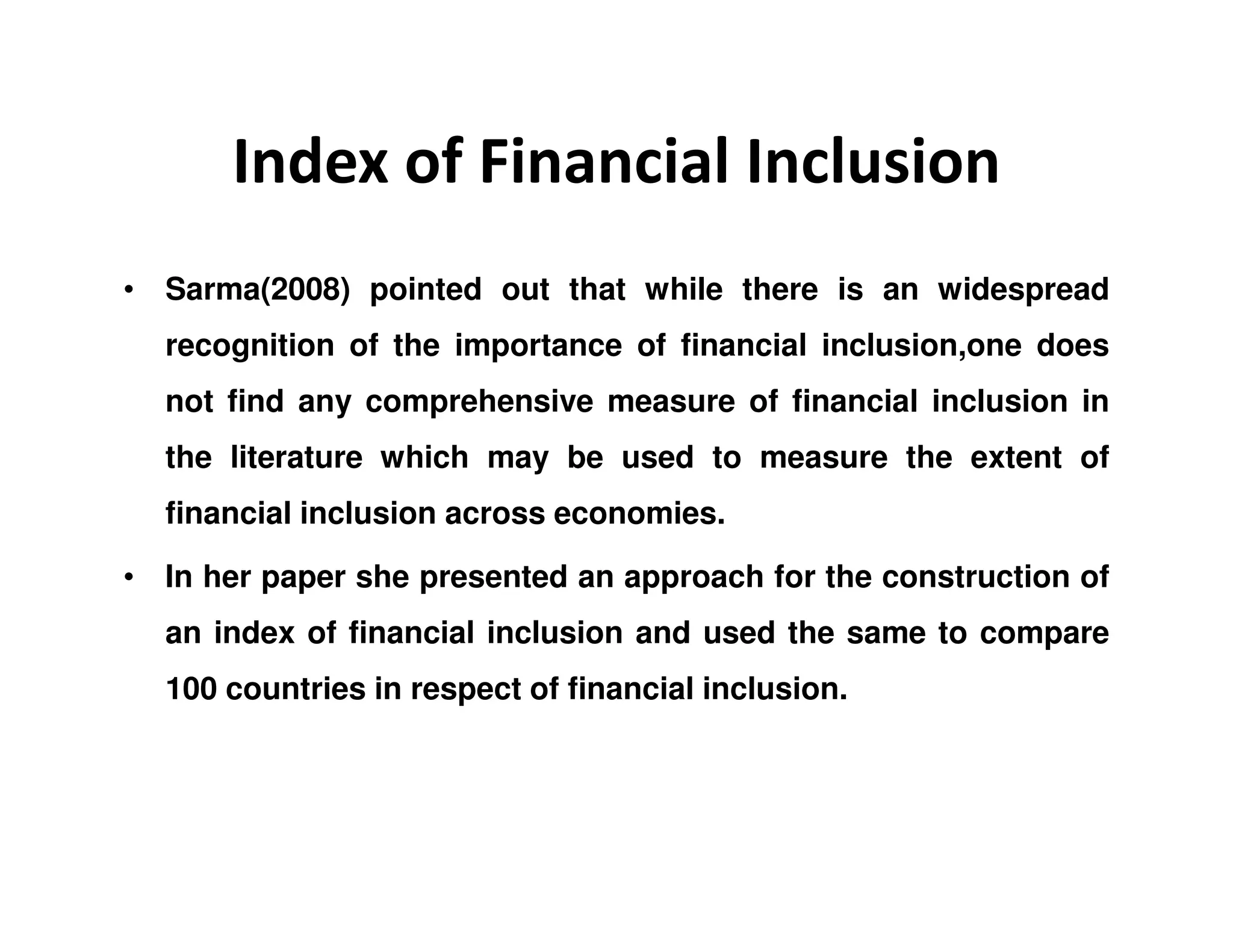 Index of Financial Inclusion
• Sarma(2008) pointed out that while there is an widespread
recognition of the importance of financial inclusion,one does
not find any comprehensive measure of financial inclusion in
the literature which may be used to measure the extent of
financial inclusion across economies.
• In her paper she presented an approach for the construction of
an index of financial inclusion and used the same to compare
100 countries in respect of financial inclusion.
 
