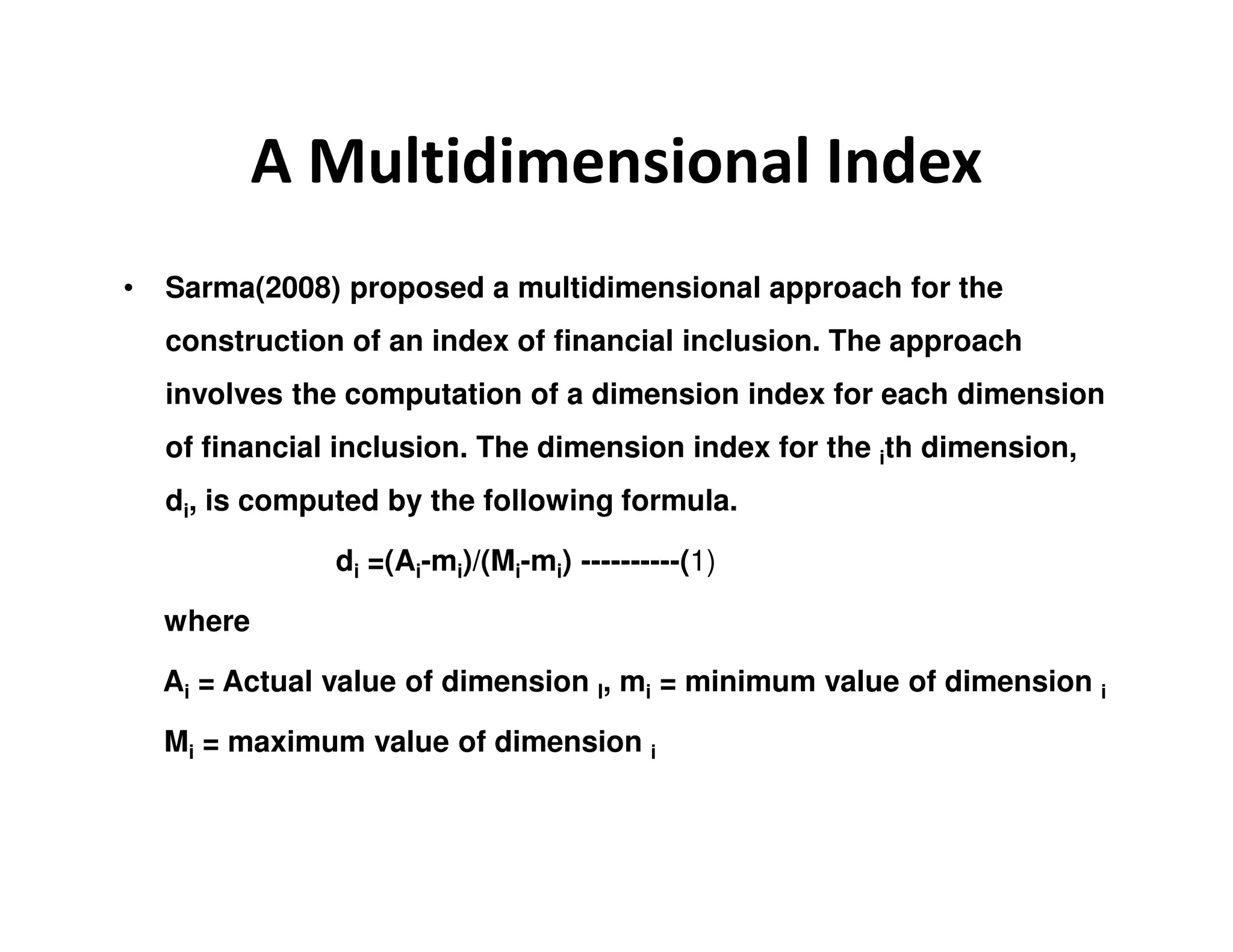 A Multidimensional Index
• Sarma(2008) proposed a multidimensional approach for the
construction of an index of financial inclusion. The approach
involves the computation of a dimension index for each dimension
of financial inclusion. The dimension index for the ith dimension,
di, is computed by the following formula.
di =(Ai-mi)/(Mi-mi) ----------(1)
where
Ai = Actual value of dimension I, mi = minimum value of dimension i
Mi = maximum value of dimension i
 