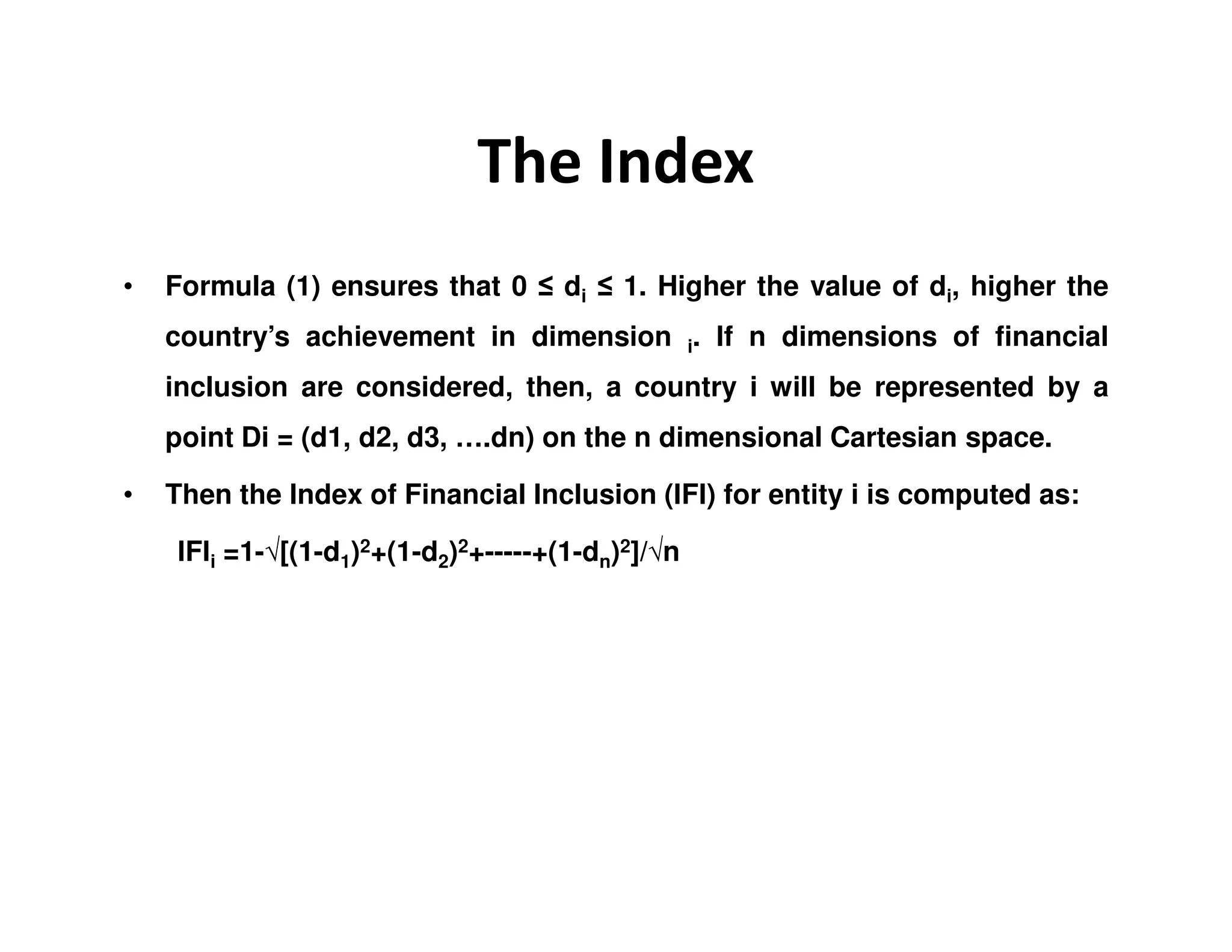 The Index
• Formula (1) ensures that 0 ≤ di ≤ 1. Higher the value of di, higher the
country’s achievement in dimension i. If n dimensions of financial
inclusion are considered, then, a country i will be represented by a
point Di = (d1, d2, d3, ….dn) on the n dimensional Cartesian space.
• Then the Index of Financial Inclusion (IFI) for entity i is computed as:
IFIi =1-√[(1-d1)2+(1-d2)2+-----+(1-dn)2]/√n
 