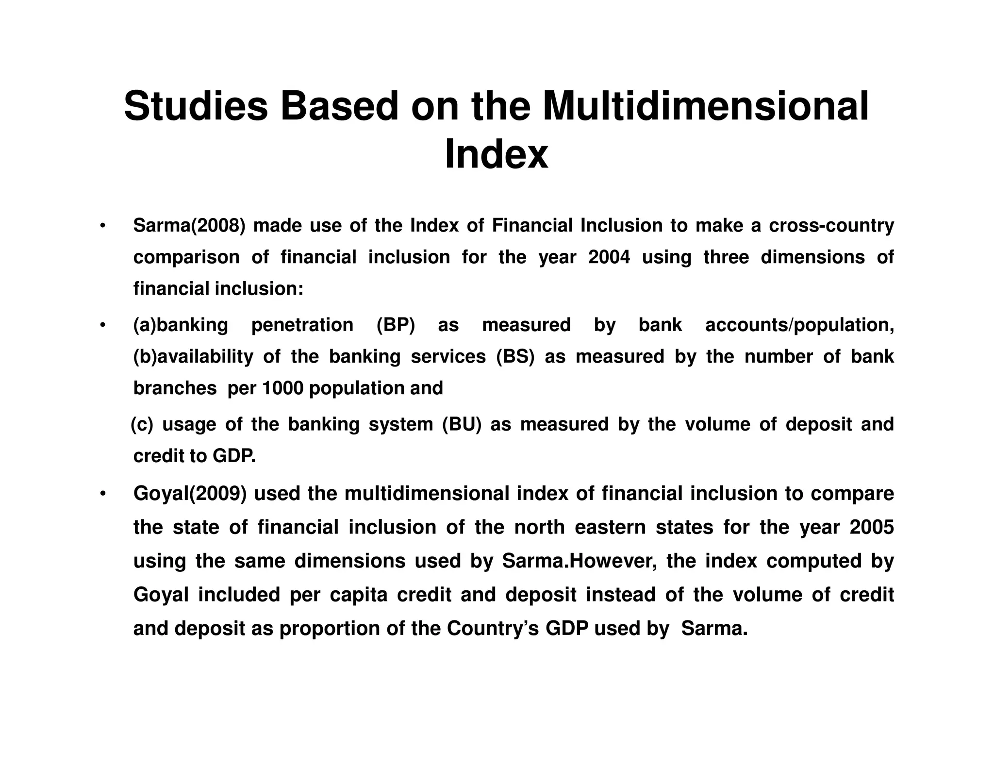 Studies Based on the Multidimensional
Index
• Sarma(2008) made use of the Index of Financial Inclusion to make a cross-country
comparison of financial inclusion for the year 2004 using three dimensions of
financial inclusion:
• (a)banking penetration (BP) as measured by bank accounts/population,
(b)availability of the banking services (BS) as measured by the number of bank
branches per 1000 population andbranches per 1000 population and
(c) usage of the banking system (BU) as measured by the volume of deposit and
credit to GDP.
• Goyal(2009) used the multidimensional index of financial inclusion to compare
the state of financial inclusion of the north eastern states for the year 2005
using the same dimensions used by Sarma.However, the index computed by
Goyal included per capita credit and deposit instead of the volume of credit
and deposit as proportion of the Country’s GDP used by Sarma.
 