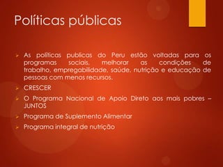 Políticas públicas
 As políticas publicas do Peru estão voltadas para os
programas sociais, melhorar as condições de
trabalho, empregabilidade, saúde, nutrição e educação de
pessoas com menos recursos.
 CRESCER
 O Programa Nacional de Apoio Direto aos mais pobres –
JUNTOS
 Programa de Suplemento Alimentar
 Programa integral de nutrição
 