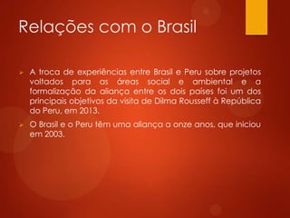 Relações com o Brasil
 A troca de experiências entre Brasil e Peru sobre projetos
voltados para as áreas social e ambiental e a
formalização da aliança entre os dois países foi um dos
principais objetivos da visita de Dilma Rousseff à República
do Peru, em 2013.
 O Brasil e o Peru têm uma aliança a onze anos, que iniciou
em 2003.
 