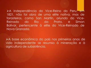 A independência do Vice-Reino do Peru, em
1821, não foi obra de uma elite nativa, mas de
forasteiros, como San Martín, oriundo do Vice-
Reinado do Rio da Prata, e Simon
Bolívar, pertencente à elite do Vice-Reinado de
Nova Granada.
A base econômica do país nos primeiros anos de
vida independente se resumia à mineração e à
agricultura de subsistência.
 