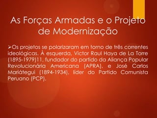 As Forças Armadas e o Projeto
de Modernização
Os projetos se polarizaram em torno de três correntes
ideológicas. À esquerda, Victor Raul Haya de La Torre
(1895-1979)11, fundador do partido da Aliança Popular
Revolucionária Americana (APRA), e José Carlos
Mariátegui (1894-1934), líder do Partido Comunista
Peruano (PCP).
 