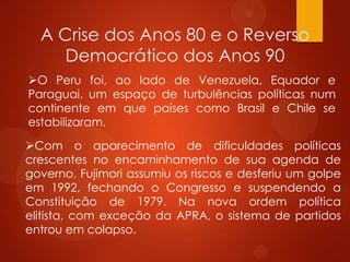 A Crise dos Anos 80 e o Reverso
Democrático dos Anos 90
O Peru foi, ao lado de Venezuela, Equador e
Paraguai, um espaço de turbulências políticas num
continente em que países como Brasil e Chile se
estabilizaram.
Com o aparecimento de dificuldades políticas
crescentes no encaminhamento de sua agenda de
governo, Fujimori assumiu os riscos e desferiu um golpe
em 1992, fechando o Congresso e suspendendo a
Constituição de 1979. Na nova ordem política
elitista, com exceção da APRA, o sistema de partidos
entrou em colapso.
 