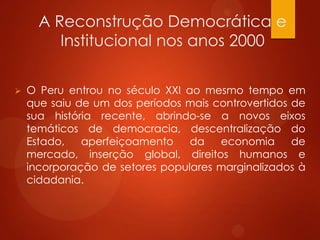 A Reconstrução Democrática e
Institucional nos anos 2000
 O Peru entrou no século XXI ao mesmo tempo em
que saiu de um dos períodos mais controvertidos de
sua história recente, abrindo-se a novos eixos
temáticos de democracia, descentralização do
Estado, aperfeiçoamento da economia de
mercado, inserção global, direitos humanos e
incorporação de setores populares marginalizados à
cidadania.
 