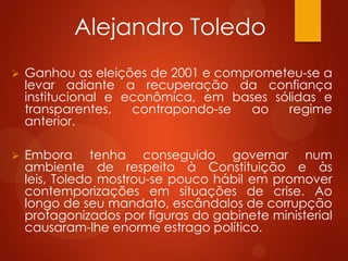Alejandro Toledo
 Ganhou as eleições de 2001 e comprometeu-se a
levar adiante a recuperação da confiança
institucional e econômica, em bases sólidas e
transparentes, contrapondo-se ao regime
anterior.
 Embora tenha conseguido governar num
ambiente de respeito à Constituição e às
leis, Toledo mostrou-se pouco hábil em promover
contemporizações em situações de crise. Ao
longo de seu mandato, escândalos de corrupção
protagonizados por figuras do gabinete ministerial
causaram-lhe enorme estrago político.
 