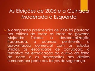 As Eleições de 2006 e a Guinada
Moderada à Esquerda
 A campanha presidencial de 2006 foi pautada
por críticas de todos os lados ao governo
Alejandro Toledo: a descentralização
fracassada, a pobreza persistente, a
aproximação comercial com os Estados
Unidos, os escândalos de corrupção, a
tentativa de erradicação do cultivo da folha
de coca e os desrespeitos aos direitos
humanos por parte das forças de segurança.
 