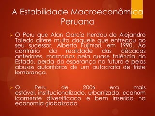 A Estabilidade Macroeconômica
Peruana
 O Peru que Alan García herdou de Alejandro
Toledo difere muito daquele que entregou ao
seu sucessor, Alberto Fujimori, em 1990. Ao
contrário da realidade das décadas
anteriores, marcadas pela quase falência do
Estado, perda da esperança no futuro e pelos
abusos autoritários de um autocrata de triste
lembrança.
 O Peru de 2006 era mais
estável, institucionalizado, urbanizado, econom
icamente diversificado e bem inserido na
economia globalizada.
 