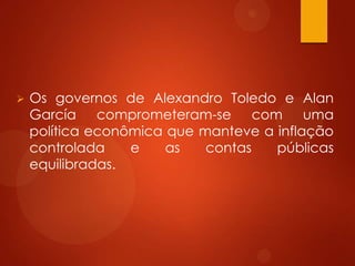  Os governos de Alexandro Toledo e Alan
García comprometeram-se com uma
política econômica que manteve a inflação
controlada e as contas públicas
equilibradas.
 
