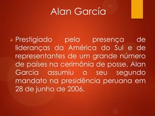 Alan García
 Prestigiado pela presença de
lideranças da América do Sul e de
representantes de um grande número
de países na cerimônia de posse, Alan
García assumiu o seu segundo
mandato na presidência peruana em
28 de junho de 2006.
 