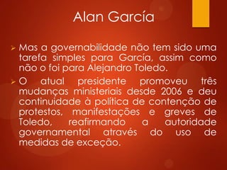 Alan García
 Mas a governabilidade não tem sido uma
tarefa simples para García, assim como
não o foi para Alejandro Toledo.
 O atual presidente promoveu três
mudanças ministeriais desde 2006 e deu
continuidade à política de contenção de
protestos, manifestações e greves de
Toledo, reafirmando a autoridade
governamental através do uso de
medidas de exceção.
 