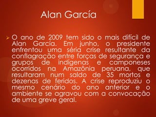 Alan García
 O ano de 2009 tem sido o mais difícil de
Alan García. Em junho, o presidente
enfrentou uma séria crise resultante da
conflagração entre forças de segurança e
grupos de indígenas e camponeses
ocorridos na Amazônia peruana, que
resultaram num saldo de 35 mortos e
dezenas de feridos. A crise reproduziu o
mesmo cenário do ano anterior e o
ambiente se agravou com a convocação
de uma greve geral.
 