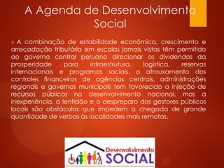 A Agenda de Desenvolvimento
Social
 A combinação de estabilidade econômica, crescimento e
arrecadação tributária em escalas jamais vistas têm permitido
ao governo central peruano direcionar os dividendos da
prosperidade para infraestrutura, logística, reservas
internacionais e programas sociais. o afrouxamento dos
controles financeiros de agências centrais, administrações
regionais e governos municipais tem favorecido a injeção de
recursos públicos no desenvolvimento nacional. mas a
inexperiência, a lentidão e o despreparo dos gestores públicos
locais são obstáculos que impedem a chegada de grande
quantidade de verbas às localidades mais remotas.
 