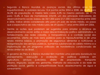  Segundo o Banco Mundial, os avanços sociais dos últimos anos foram
inquestionáveis. A pobreza recuou 12,4 pontos entre 2004 e 2008, de 48,6% para
36,2% da população. A miséria teria caído 4,5% no mesmo período, de 17,1%
para 12,6%. A taxa de mortalidade infantil, um dos principais indicadores de
desenvolvimento social, baixou de 33/1.000 para 21/1.000 nascimentos entre 2000
e 2006, índice ainda considerado alto para um país de renda média, ao passo
que a expectativa de vida média subiu de 69,2para 71 anos entre 2000 em 2006.
 Dentre as ações que poderiam ser sugeridas para ampliar o alcance do
desenvolvimento social, estão a maior descentralização político administrativa, o
fortalecimento das redes cidadãs, a transparência e o controle social dos
orçamentos, oferta de mais bens públicos para os hipossuficientes e de uma
renda mínima básica, a promoção de segurança alimentar e nutricional, a
reorganização dos serviços públicos, aumentos substanciais do salário mínimo e a
implantação de um programa unificado de transferência condicionada de
renda similar ao do Brasil.
 O governo do Peru e o Banco Mundial têm mantido uma parceria duradoura no
planejamento, execução e avaliação de políticas públicas em
agricultura, serviços judiciários, direito de propriedade, transporte
urbano, irrigação, saúde das gestantes, melhoria da educação e da rede de
proteção social, gestão e competitividade fiscal, abastecimento de água e
saneamento.
 