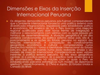 Dimensões e Eixos da Inserção
Internacional Peruana
 Os dirigentes democráticos peruanos pós-Fujimori compreenderam
que o ambiente internacional favorecia uma política externa mais
diversificada integracionista, respaldada pela estabilidade política
e econômica. Na América do Sul, o Peru buscou uma inserção
regional qualificada para abrir novas frentes de integração e
melhorar o relacionamento com vizinhos com os quais possuía um
histórico de desentendimentos. A situação geográfica é um dos
primeiros condicionantes da política externa desse país, isto é, o
posicionamento e as ações do Estado peruano no espaço das
relações internacionais. A composição da condicionantes
geográfica, econômica e cultural – compreendidas numa
perspectiva histórica – forma a identidade internacional do Estado
peruano, que ao ser inserido numa dada realidade, enseja o seu
modelo de inserção internacional. Considerando-se esses vetores
inerentes à política externa peruana, há três eixos geográficos
centrais: (i) o pacífico-asiático, (ii) o pacífico norte americano e o
(iii) sul-americano. Neles há nações com as quais o Peru ve
estabelecendo parcerias estratégicas num modelo de diplomacia
seletiva71, respectivamente, (i) China e Japão, (ii) Estados Unidos e
Canadá (iii) Brasil.
 