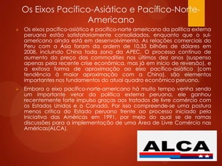 Os Eixos Pacífico-Asiático e Pacífico-Norte-
Americano
 Os eixos pacífico-asiático e pacífico-norte americano da política externa
peruana estão satisfatoriamente consolidados, enquanto que o sul-
americano ainda está em desenvolvimento. As relações comerciais do
Peru com a Ásia foram da ordem de 10,35 bilhões de dólares em
2008, incluindo China toda zona da APEC. O processo contínuo de
aumento do preço das commodities nos últimos dez anos (suspenso
apenas pela recente crise econômica, mas já em início de reversão), e
a exitosa forma de aproximação ao eixo pacífico-asiático (com
tendência à maior aproximação com a China), são elementos
importantes nos fundamentos do atual quadro econômico peruano.
 Embora o eixo pacífico-norte-americano há muito tempo venha sendo
um importante vetor da política externa peruana, ele ganhou
recentemente forte impulso graças aos tratados de livre comércio com
os Estados Unidos e o Canadá. Por isso compreende-se uma postura
menos crítica do Estado peruano frente ao processo iniciado pela
Iniciativa das Américas em 1991, por meio do qual se de ramas
discussões para a implementação de uma Área de Livre Comércio nas
Américas(ALCA).
 